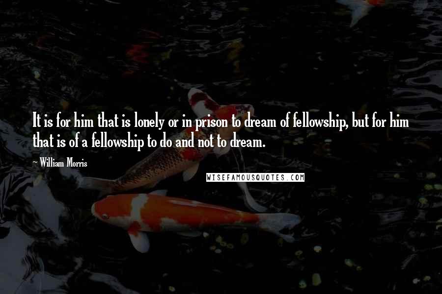 William Morris Quotes: It is for him that is lonely or in prison to dream of fellowship, but for him that is of a fellowship to do and not to dream.
