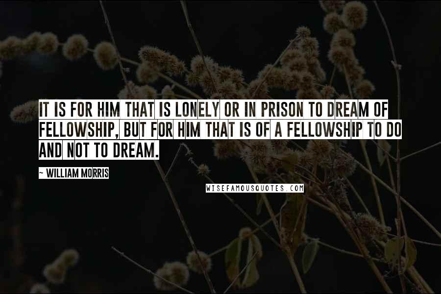 William Morris Quotes: It is for him that is lonely or in prison to dream of fellowship, but for him that is of a fellowship to do and not to dream.