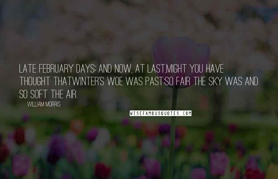 William Morris Quotes: Late February days; and now, at last,Might you have thought thatWinter's woe was past;So fair the sky was and so soft the air.