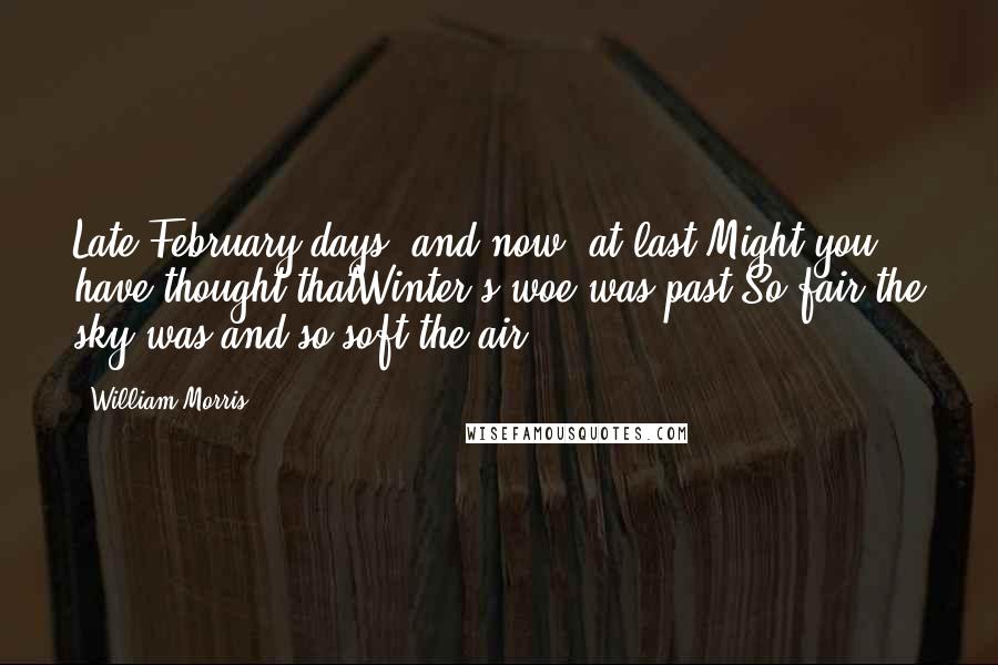 William Morris Quotes: Late February days; and now, at last,Might you have thought thatWinter's woe was past;So fair the sky was and so soft the air.