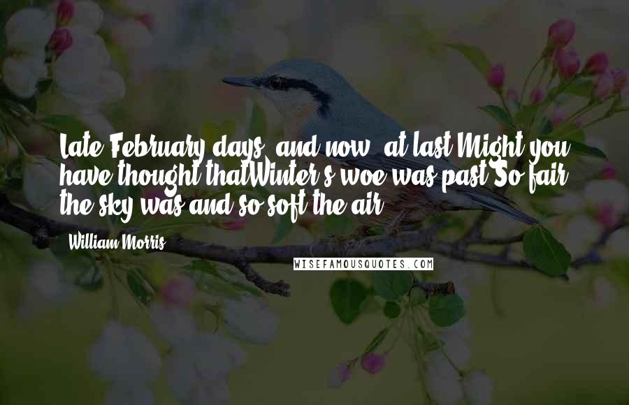 William Morris Quotes: Late February days; and now, at last,Might you have thought thatWinter's woe was past;So fair the sky was and so soft the air.