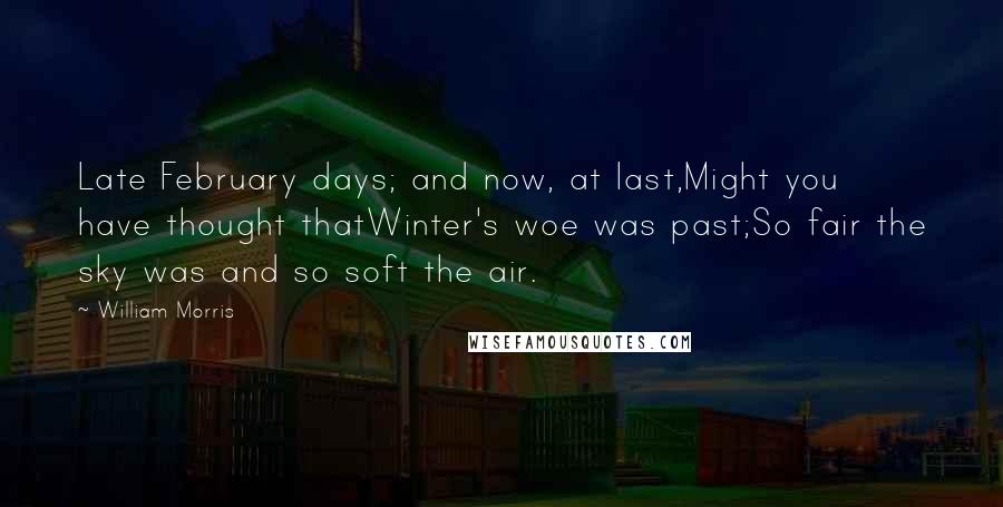 William Morris Quotes: Late February days; and now, at last,Might you have thought thatWinter's woe was past;So fair the sky was and so soft the air.