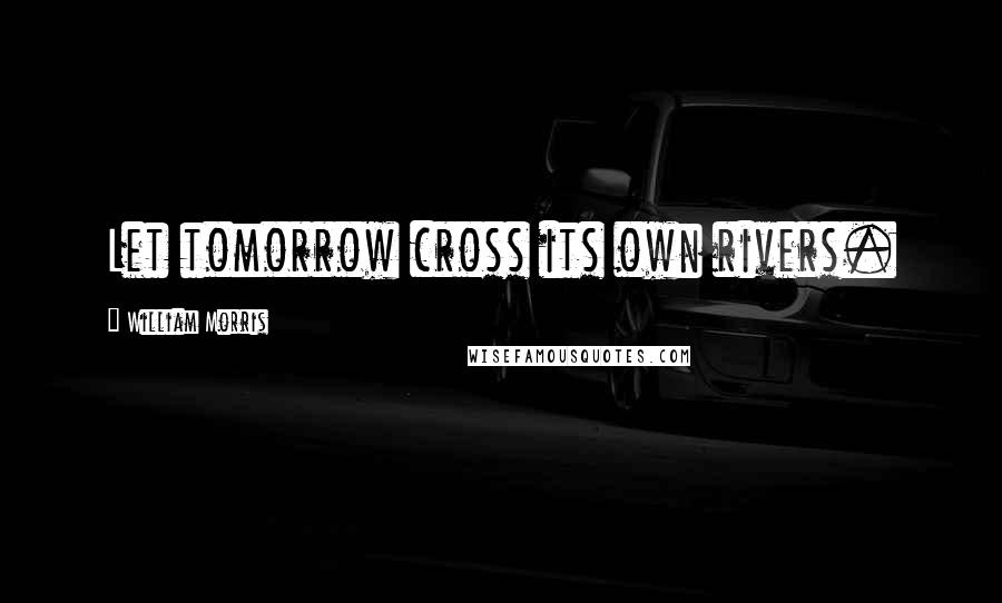 William Morris Quotes: Let tomorrow cross its own rivers.