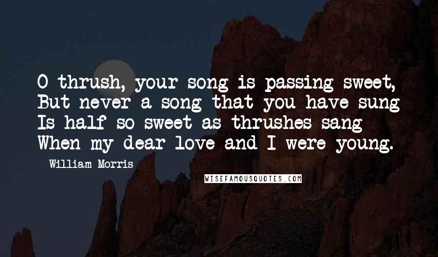 William Morris Quotes: O thrush, your song is passing sweet, But never a song that you have sung Is half so sweet as thrushes sang When my dear love and I were young.