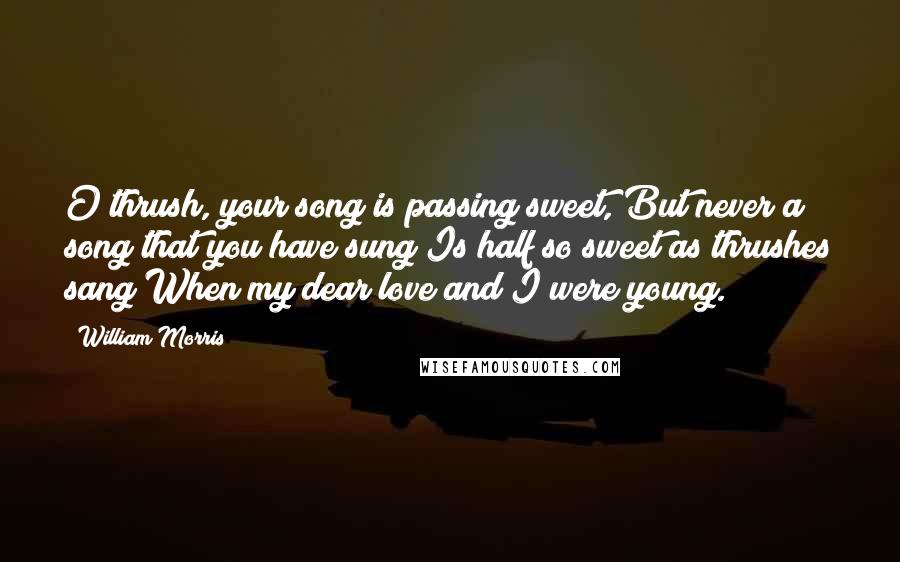 William Morris Quotes: O thrush, your song is passing sweet, But never a song that you have sung Is half so sweet as thrushes sang When my dear love and I were young.