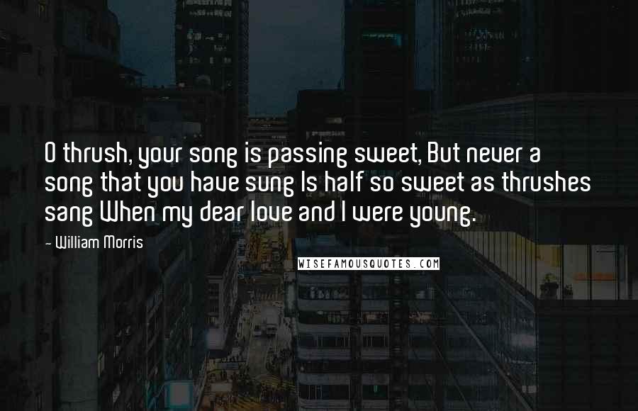 William Morris Quotes: O thrush, your song is passing sweet, But never a song that you have sung Is half so sweet as thrushes sang When my dear love and I were young.