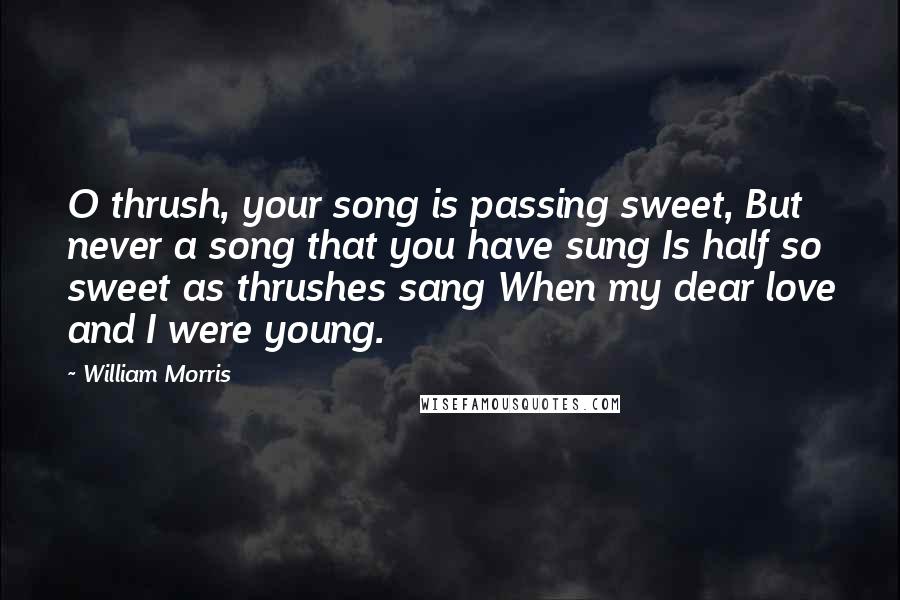 William Morris Quotes: O thrush, your song is passing sweet, But never a song that you have sung Is half so sweet as thrushes sang When my dear love and I were young.