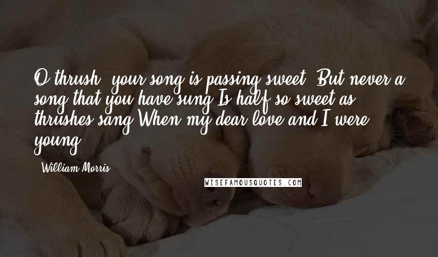 William Morris Quotes: O thrush, your song is passing sweet, But never a song that you have sung Is half so sweet as thrushes sang When my dear love and I were young.