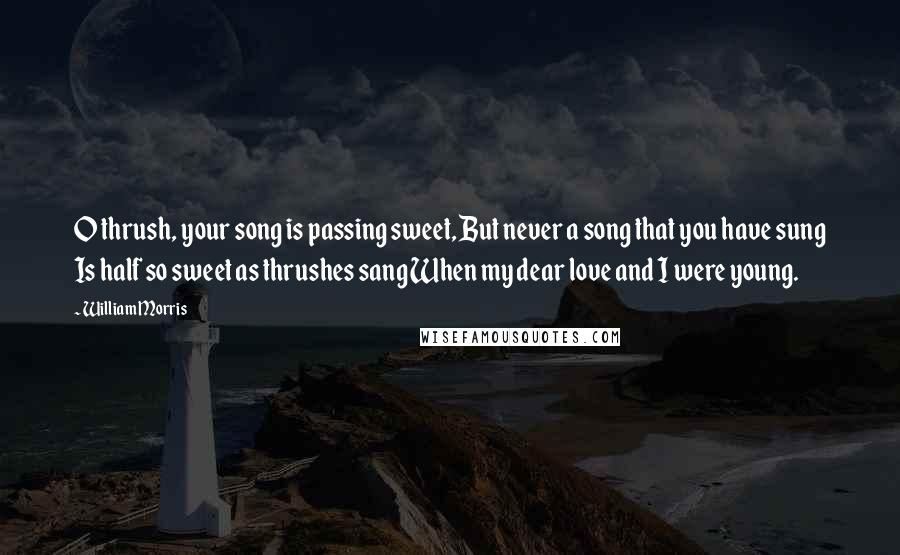 William Morris Quotes: O thrush, your song is passing sweet, But never a song that you have sung Is half so sweet as thrushes sang When my dear love and I were young.