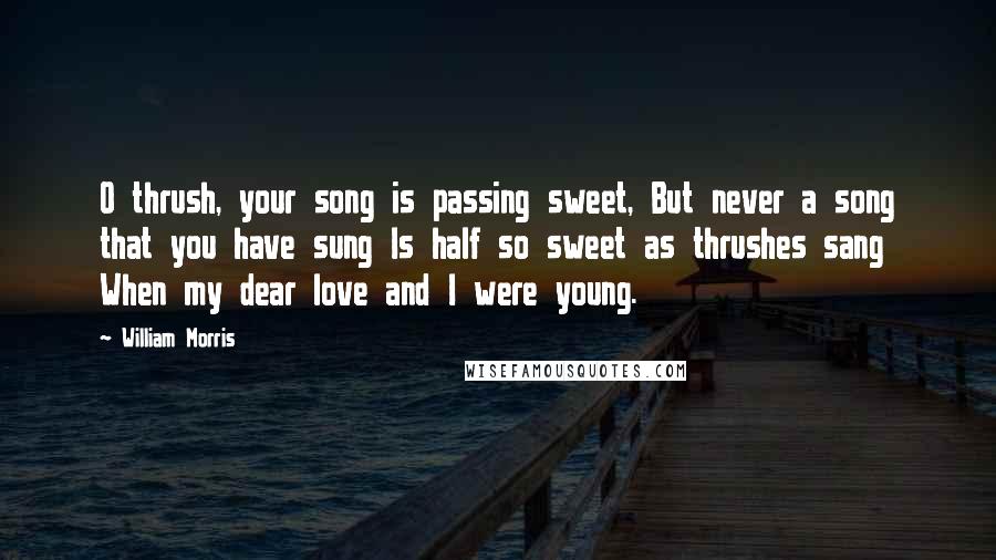 William Morris Quotes: O thrush, your song is passing sweet, But never a song that you have sung Is half so sweet as thrushes sang When my dear love and I were young.