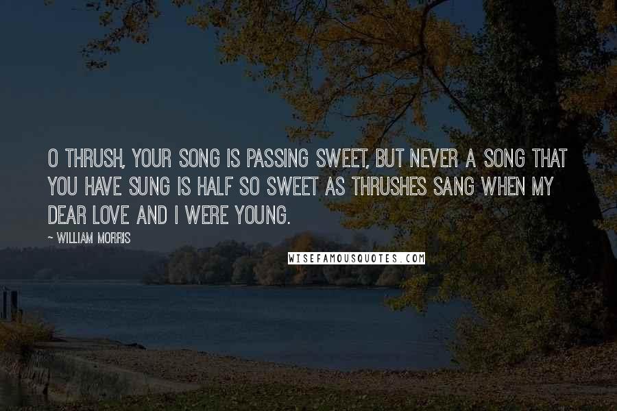 William Morris Quotes: O thrush, your song is passing sweet, But never a song that you have sung Is half so sweet as thrushes sang When my dear love and I were young.