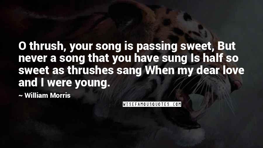 William Morris Quotes: O thrush, your song is passing sweet, But never a song that you have sung Is half so sweet as thrushes sang When my dear love and I were young.