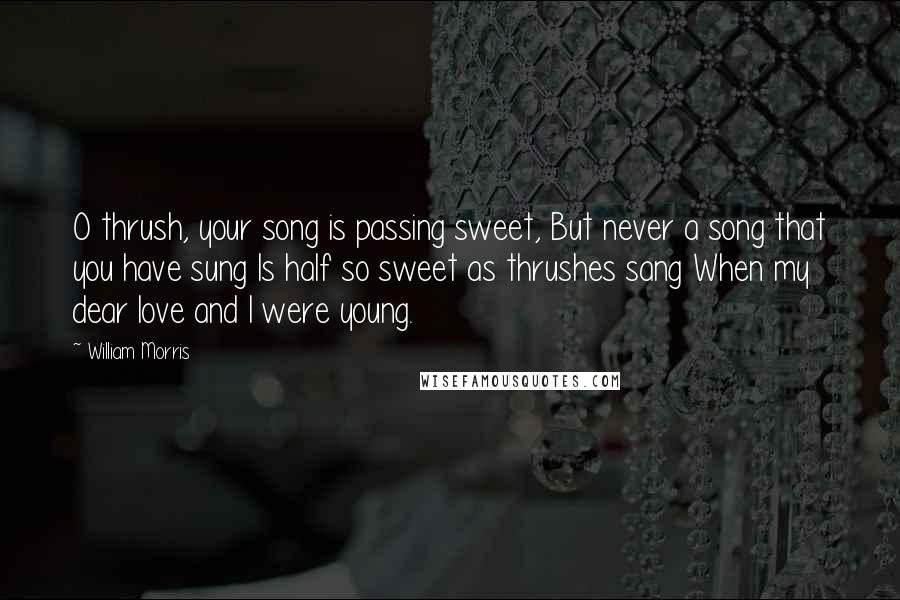 William Morris Quotes: O thrush, your song is passing sweet, But never a song that you have sung Is half so sweet as thrushes sang When my dear love and I were young.