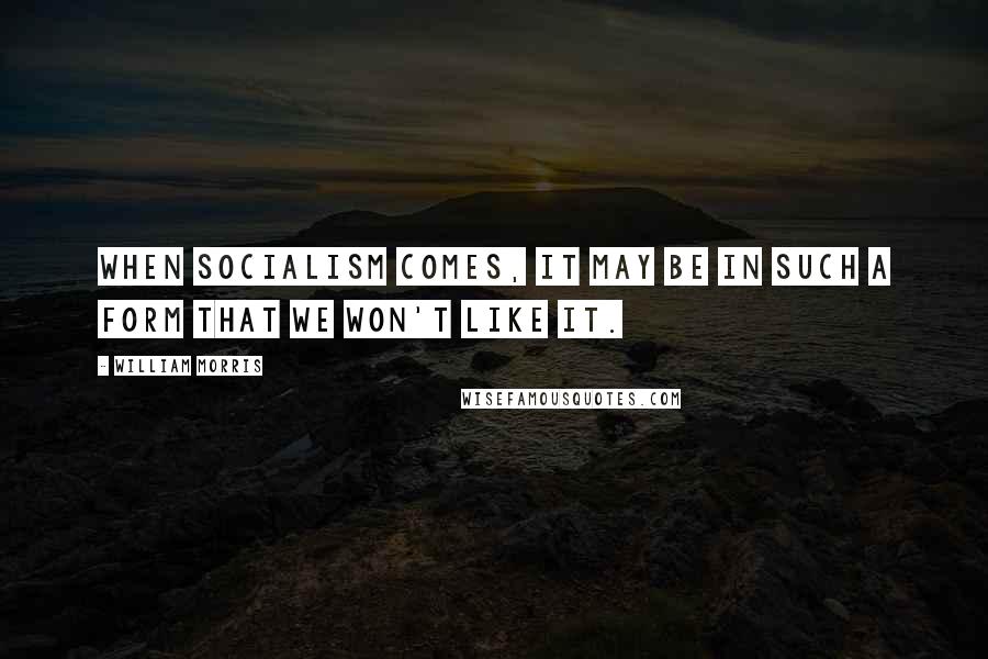 William Morris Quotes: When Socialism comes, it may be in such a form that we won't like it.