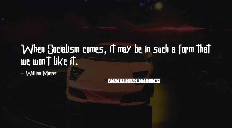 William Morris Quotes: When Socialism comes, it may be in such a form that we won't like it.