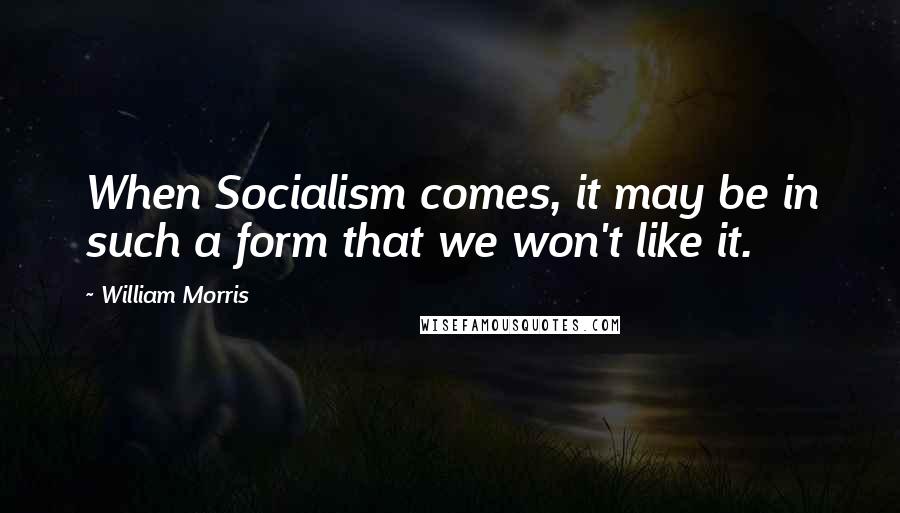 William Morris Quotes: When Socialism comes, it may be in such a form that we won't like it.