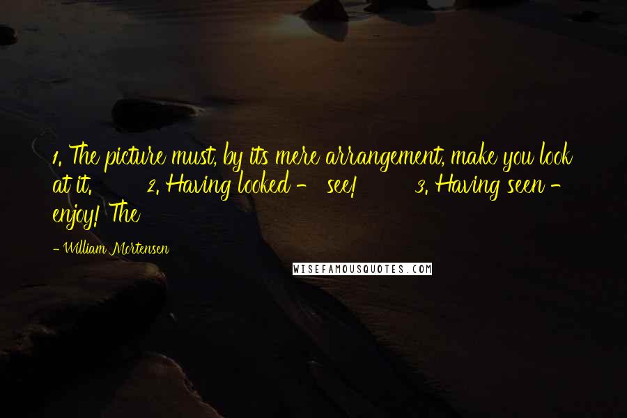William Mortensen Quotes: 1. The picture must, by its mere arrangement, make you look at it. 2. Having looked - see! 3. Having seen - enjoy! The