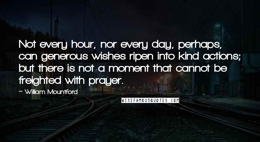 William Mountford Quotes: Not every hour, nor every day, perhaps, can generous wishes ripen into kind actions; but there is not a moment that cannot be freighted with prayer.