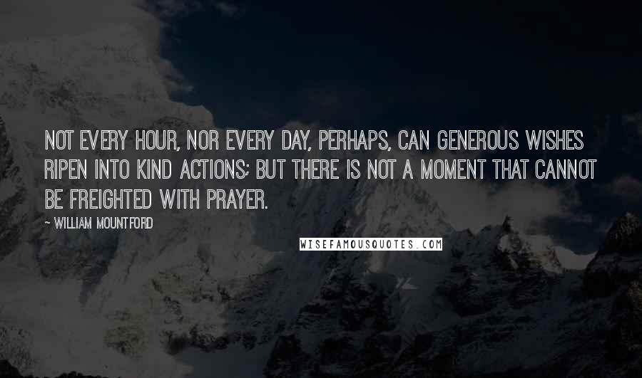 William Mountford Quotes: Not every hour, nor every day, perhaps, can generous wishes ripen into kind actions; but there is not a moment that cannot be freighted with prayer.