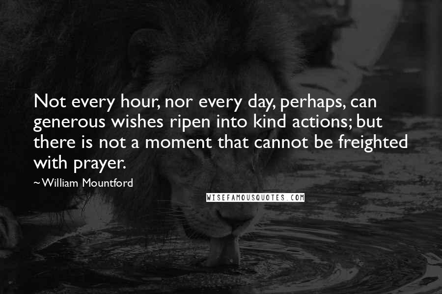 William Mountford Quotes: Not every hour, nor every day, perhaps, can generous wishes ripen into kind actions; but there is not a moment that cannot be freighted with prayer.