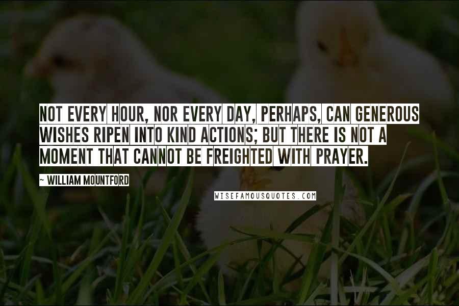 William Mountford Quotes: Not every hour, nor every day, perhaps, can generous wishes ripen into kind actions; but there is not a moment that cannot be freighted with prayer.