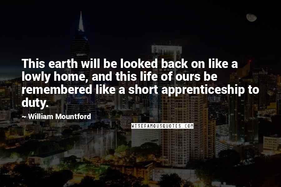 William Mountford Quotes: This earth will be looked back on like a lowly home, and this life of ours be remembered like a short apprenticeship to duty.