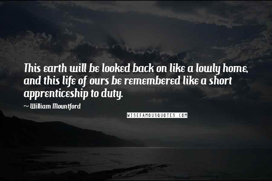 William Mountford Quotes: This earth will be looked back on like a lowly home, and this life of ours be remembered like a short apprenticeship to duty.