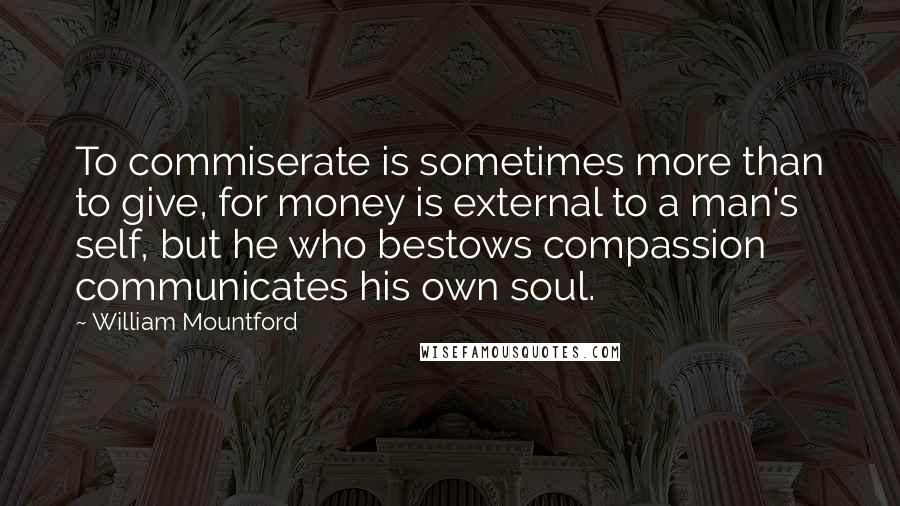 William Mountford Quotes: To commiserate is sometimes more than to give, for money is external to a man's self, but he who bestows compassion communicates his own soul.