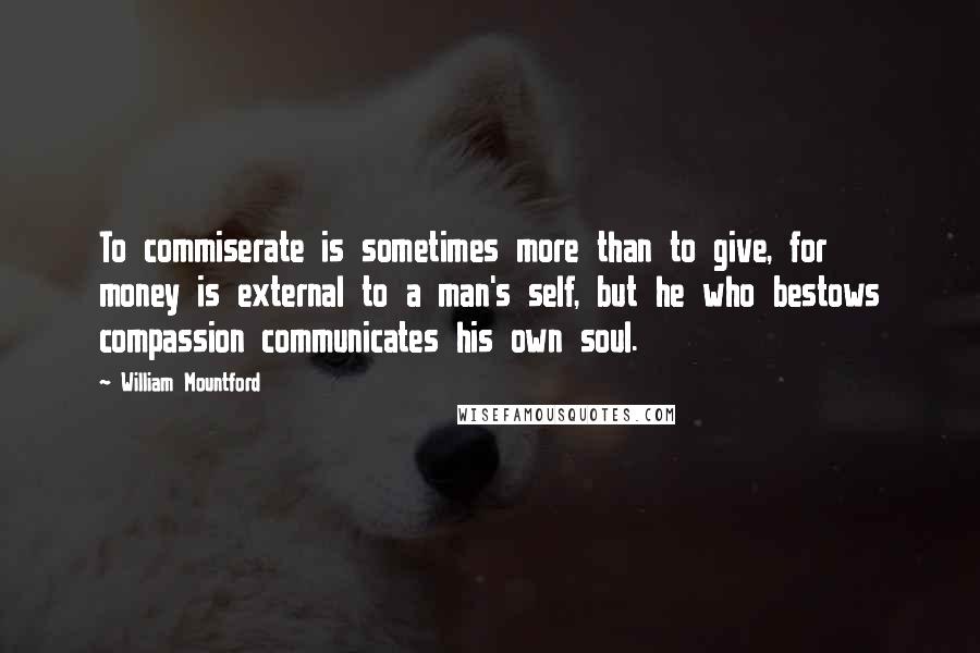 William Mountford Quotes: To commiserate is sometimes more than to give, for money is external to a man's self, but he who bestows compassion communicates his own soul.