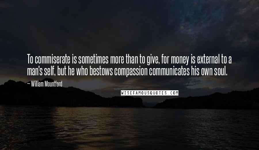 William Mountford Quotes: To commiserate is sometimes more than to give, for money is external to a man's self, but he who bestows compassion communicates his own soul.