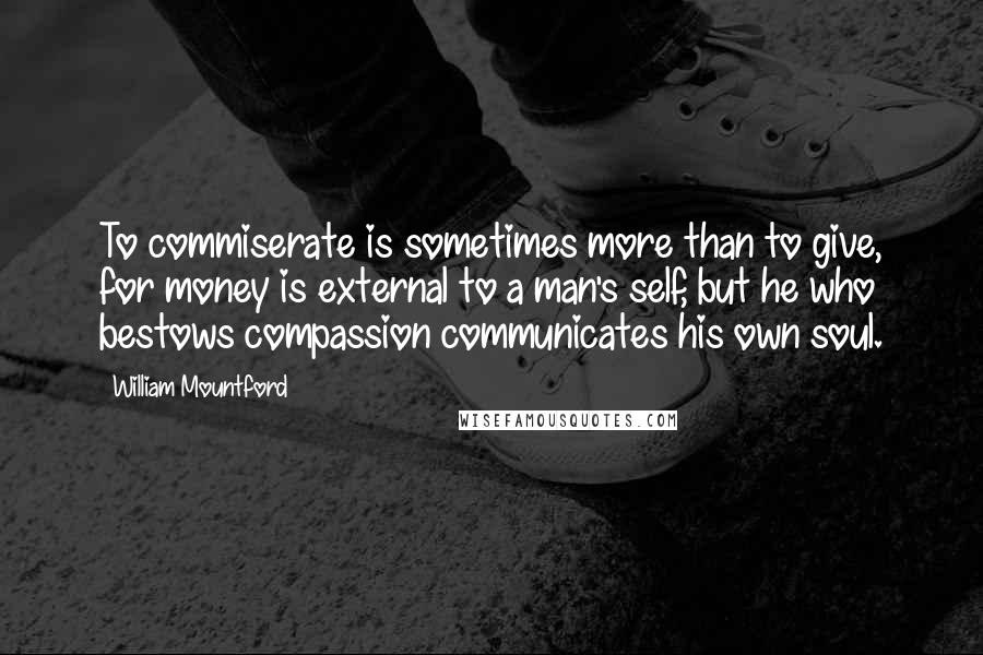 William Mountford Quotes: To commiserate is sometimes more than to give, for money is external to a man's self, but he who bestows compassion communicates his own soul.