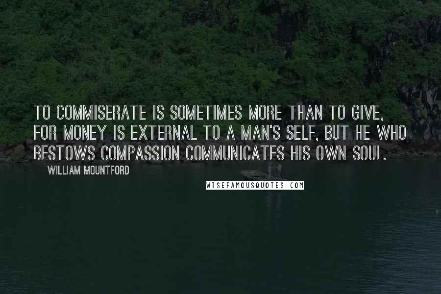 William Mountford Quotes: To commiserate is sometimes more than to give, for money is external to a man's self, but he who bestows compassion communicates his own soul.