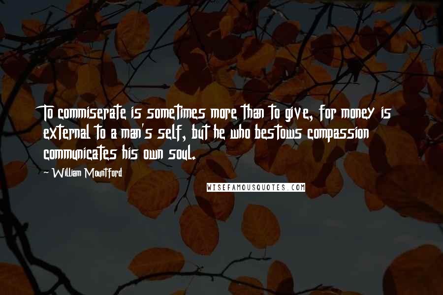 William Mountford Quotes: To commiserate is sometimes more than to give, for money is external to a man's self, but he who bestows compassion communicates his own soul.