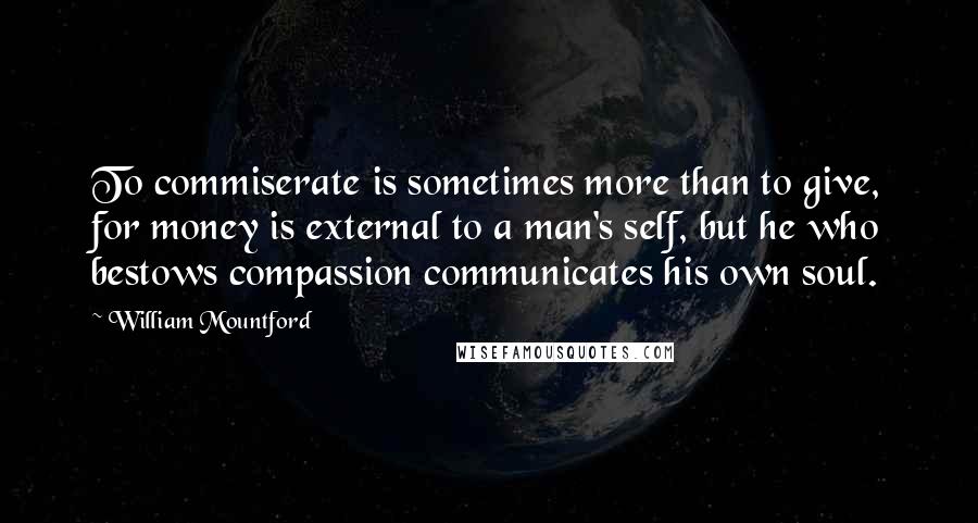 William Mountford Quotes: To commiserate is sometimes more than to give, for money is external to a man's self, but he who bestows compassion communicates his own soul.