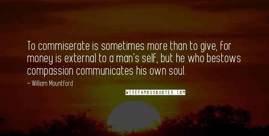 William Mountford Quotes: To commiserate is sometimes more than to give, for money is external to a man's self, but he who bestows compassion communicates his own soul.