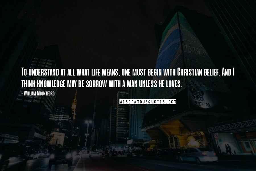 William Mountford Quotes: To understand at all what life means, one must begin with Christian belief. And I think knowledge may be sorrow with a man unless he loves.