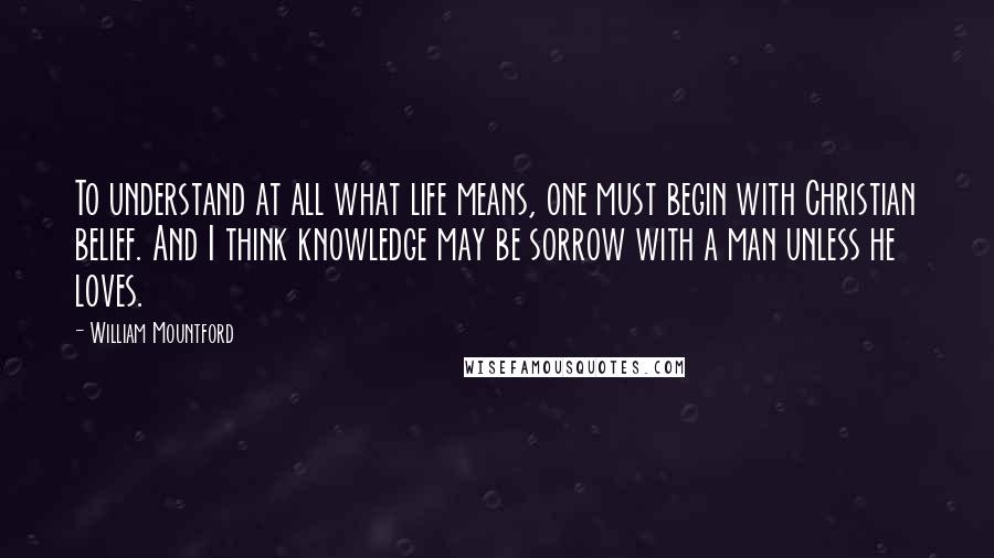 William Mountford Quotes: To understand at all what life means, one must begin with Christian belief. And I think knowledge may be sorrow with a man unless he loves.