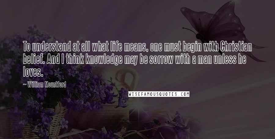 William Mountford Quotes: To understand at all what life means, one must begin with Christian belief. And I think knowledge may be sorrow with a man unless he loves.