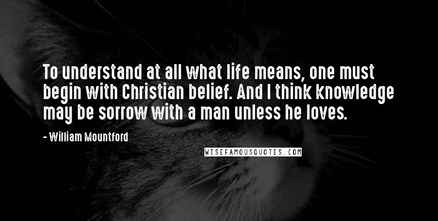 William Mountford Quotes: To understand at all what life means, one must begin with Christian belief. And I think knowledge may be sorrow with a man unless he loves.