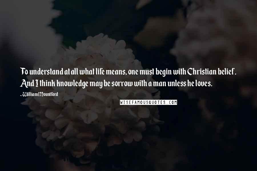 William Mountford Quotes: To understand at all what life means, one must begin with Christian belief. And I think knowledge may be sorrow with a man unless he loves.