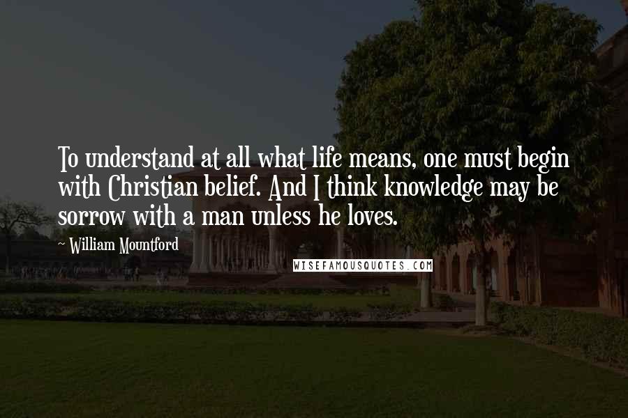 William Mountford Quotes: To understand at all what life means, one must begin with Christian belief. And I think knowledge may be sorrow with a man unless he loves.