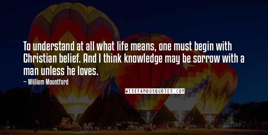 William Mountford Quotes: To understand at all what life means, one must begin with Christian belief. And I think knowledge may be sorrow with a man unless he loves.