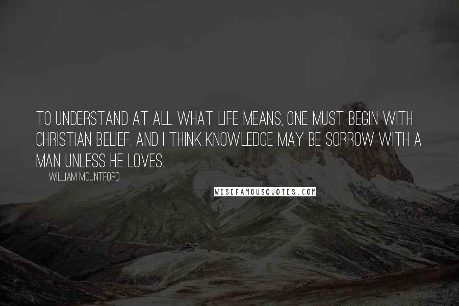 William Mountford Quotes: To understand at all what life means, one must begin with Christian belief. And I think knowledge may be sorrow with a man unless he loves.