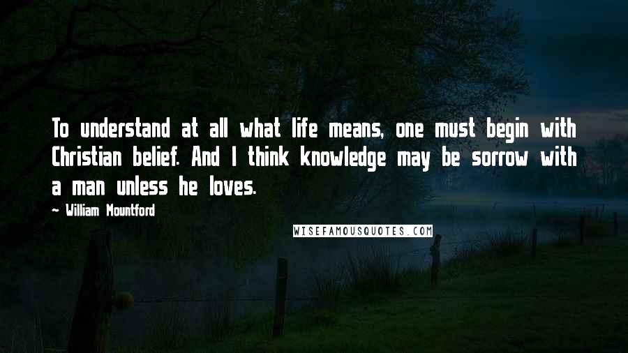 William Mountford Quotes: To understand at all what life means, one must begin with Christian belief. And I think knowledge may be sorrow with a man unless he loves.