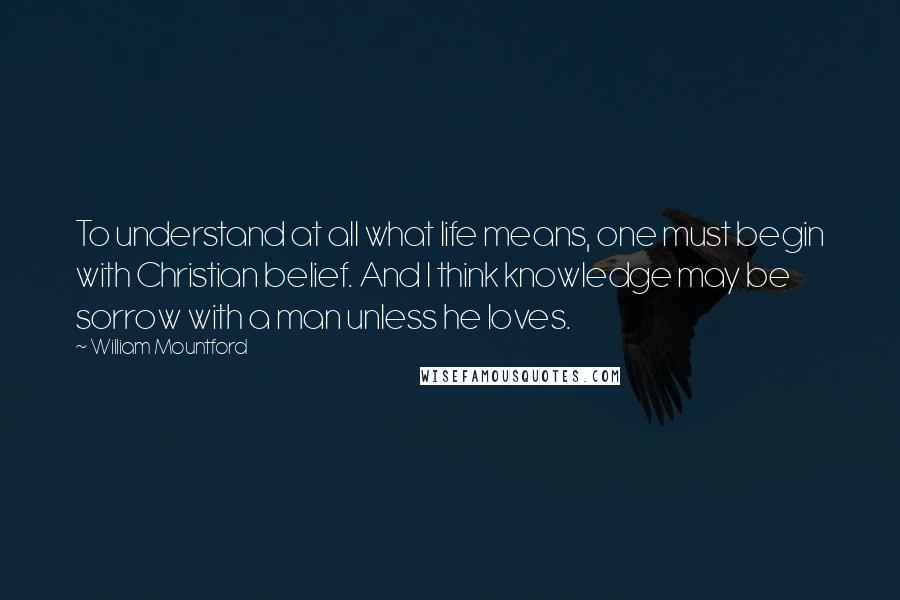 William Mountford Quotes: To understand at all what life means, one must begin with Christian belief. And I think knowledge may be sorrow with a man unless he loves.