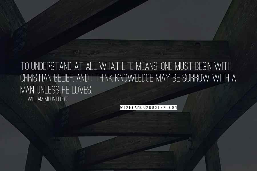 William Mountford Quotes: To understand at all what life means, one must begin with Christian belief. And I think knowledge may be sorrow with a man unless he loves.