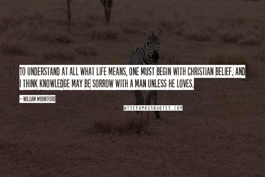 William Mountford Quotes: To understand at all what life means, one must begin with Christian belief. And I think knowledge may be sorrow with a man unless he loves.