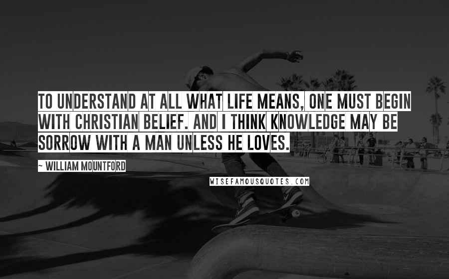 William Mountford Quotes: To understand at all what life means, one must begin with Christian belief. And I think knowledge may be sorrow with a man unless he loves.