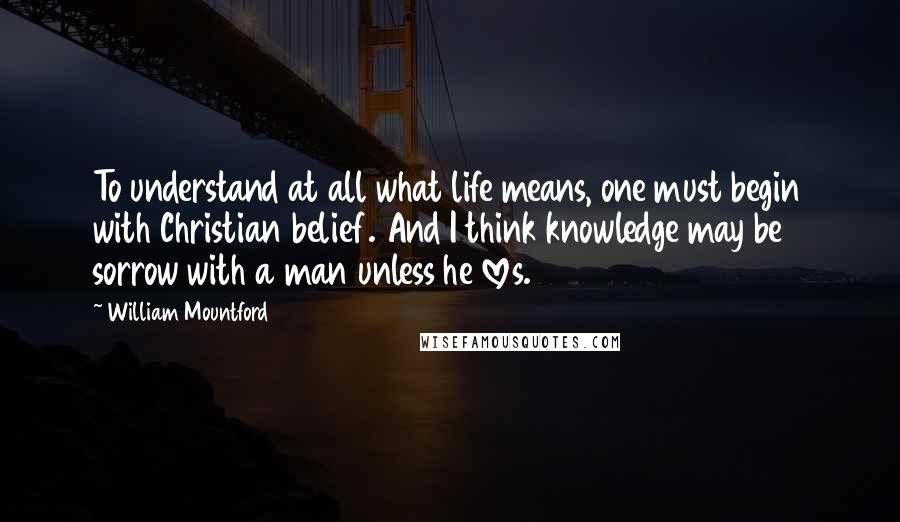 William Mountford Quotes: To understand at all what life means, one must begin with Christian belief. And I think knowledge may be sorrow with a man unless he loves.