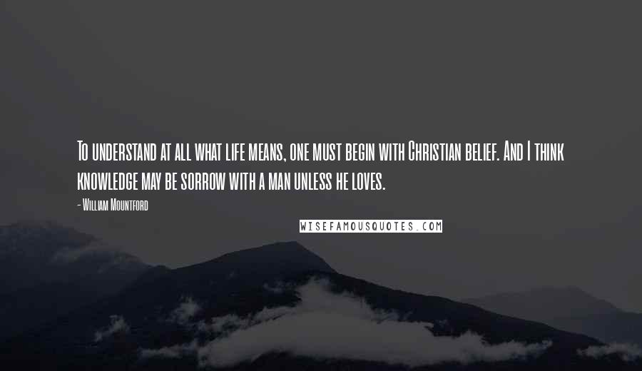 William Mountford Quotes: To understand at all what life means, one must begin with Christian belief. And I think knowledge may be sorrow with a man unless he loves.